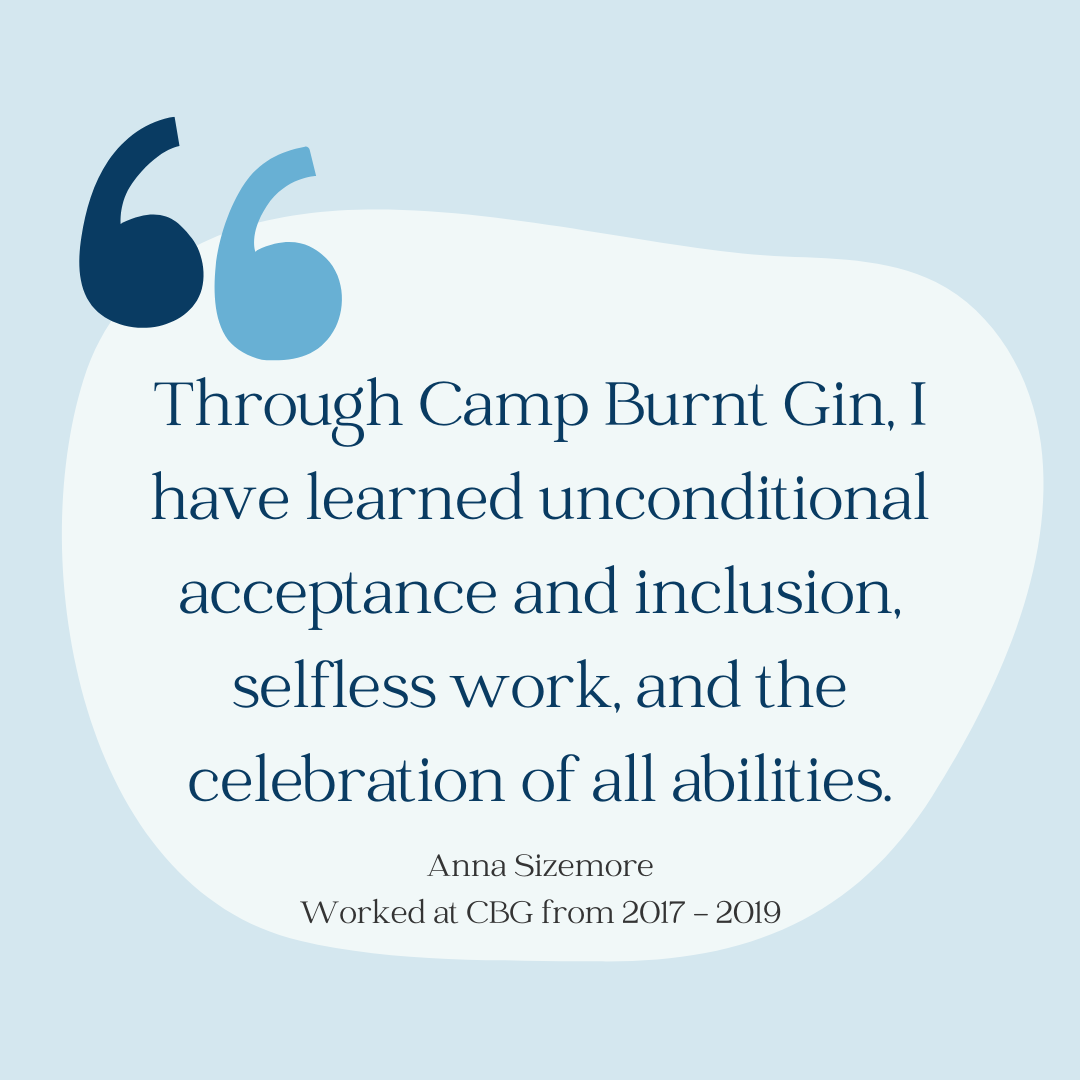 Through Camp Burnt Gin, I have learned unconditional acceptance and inclusion, selfless work, and the celebration of all abilities"